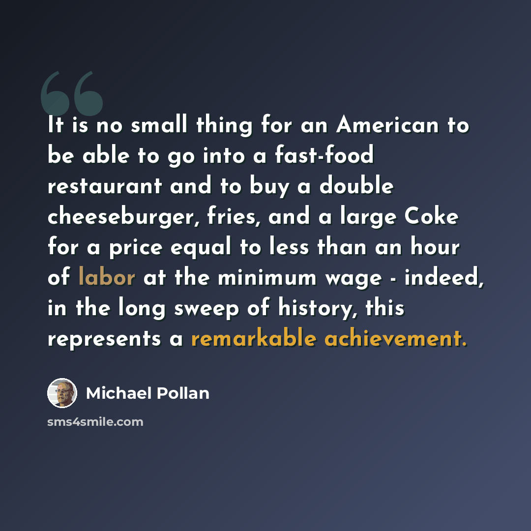 “It is no small thing for an American to be able to go into a fast-food restaurant and to buy a double cheeseburger, fries, and a large Coke for a price equal to less than an hour of labor at the minimum wage - indeed, in the long sweep of history, this represents a remarkable achievement.” quote by Michael Pollan