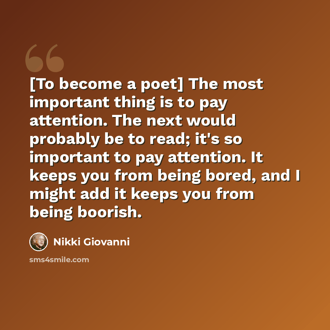 “[To become a poet] The most important thing is to pay attention. The next would probably be to read; it's so important to pay attention. It keeps you from being bored, and I might add it keeps you from being boorish.” quote by Nikki Giovanni
