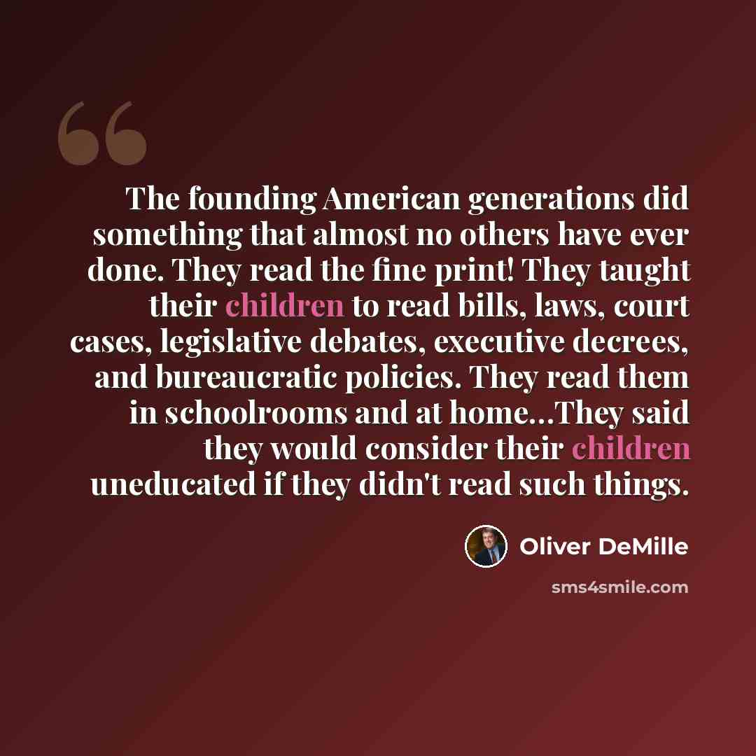 “The founding American generations did something that almost no others have ever done. They read the fine print! They taught their children to read bills, laws, court cases, legislative debates, executive decrees, and bureaucratic policies. They read them in schoolrooms and at home…They said they…” quote by Oliver DeMille