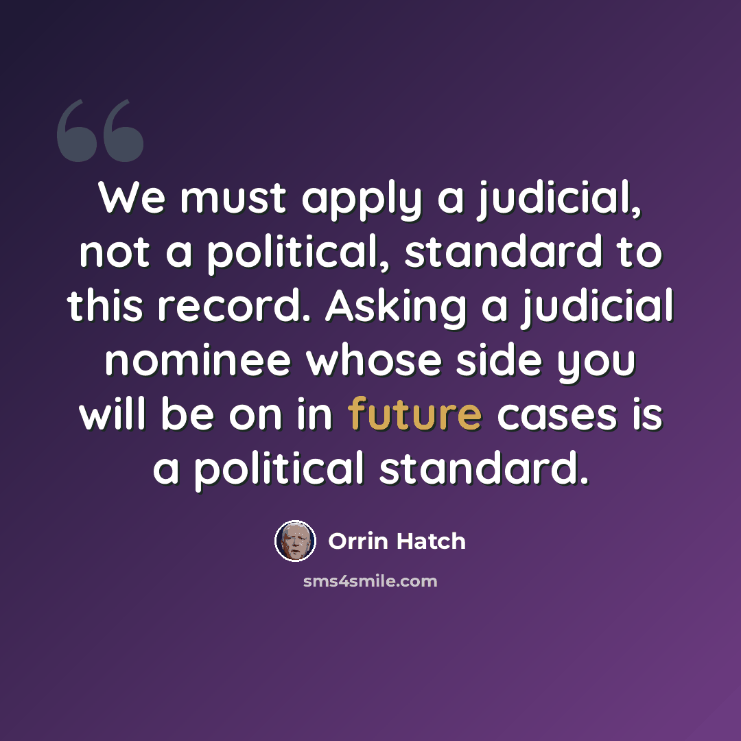 “We must apply a judicial, not a political, standard to this record. Asking a judicial nominee whose side you will be on in future cases is a political standard.” quote by Orrin Hatch