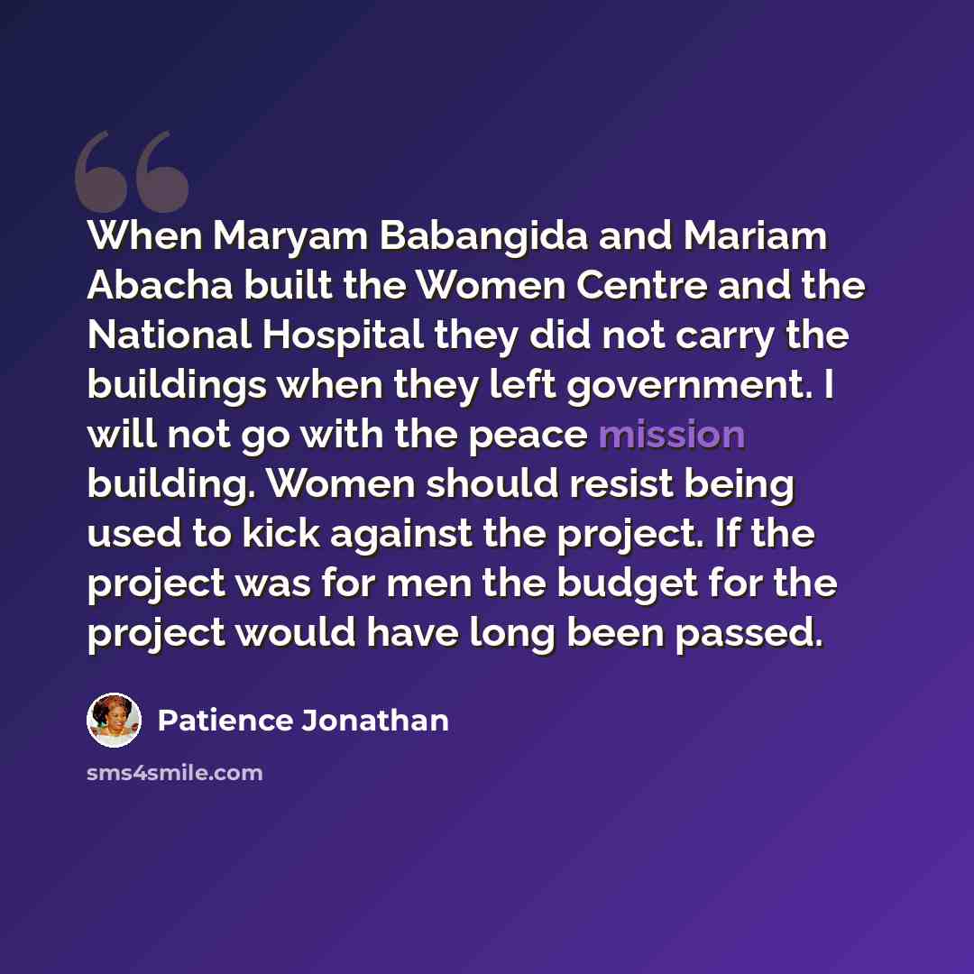 “When Maryam Babangida and Mariam Abacha built the Women Centre and the National Hospital they did not carry the buildings when they left government. I will not go with the peace mission building. Women should resist being used to kick against the project. If the project was for men the budget for…” quote by Patience Jonathan