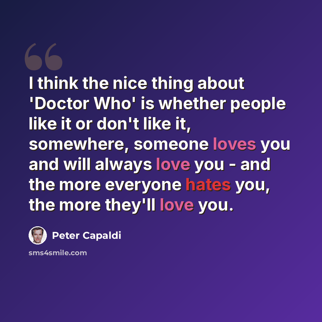 “I think the nice thing about 'Doctor Who' is whether people like it or don't like it, somewhere, someone loves you and will always love you - and the more everyone hates you, the more they'll love you.” quote by Peter Capaldi
