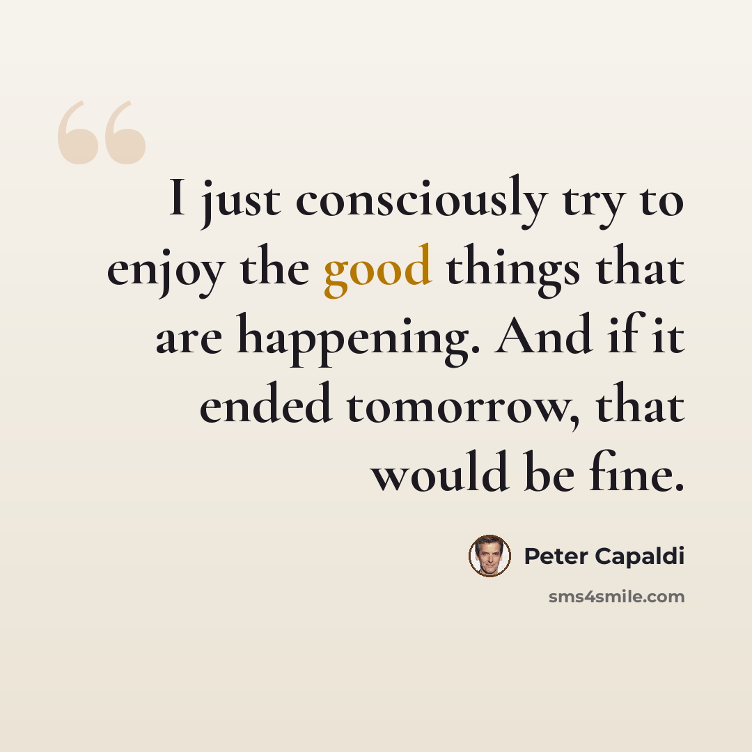“I just consciously try to enjoy the good things that are happening. And if it ended tomorrow, that would be fine.” quote by Peter Capaldi