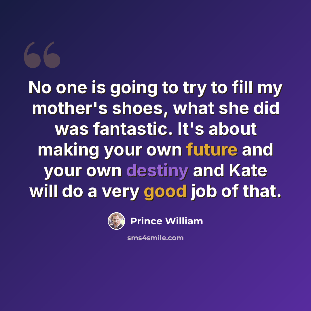 “No one is going to try to fill my mother's shoes, what she did was fantastic. It's about making your own future and your own destiny and Kate will do a very good job of that.” quote by Prince William