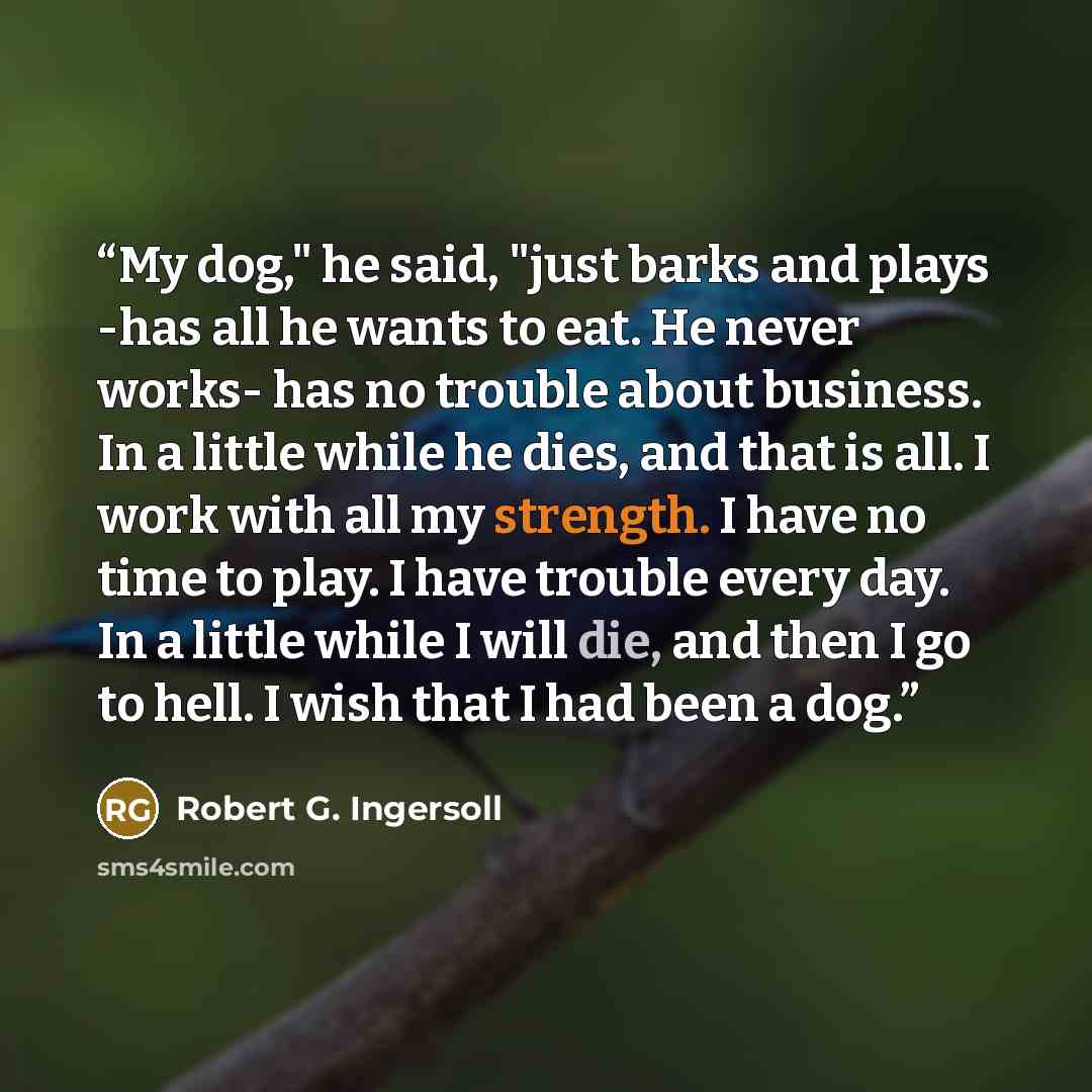 “My dog," he said, "just barks and plays -has all he wants to eat. He never works- has no trouble about business. In a little while he dies, and that is all. I work with all my strength. I have no time to play. I have trouble every day. In a little while I will die, and then I go to hell. I wish…” quote by Robert G. Ingersoll