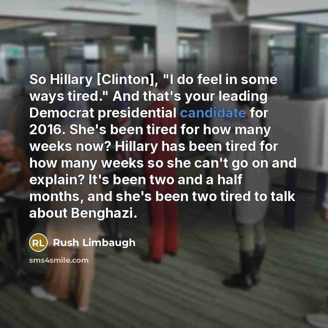“So Hillary [Clinton], "I do feel in some ways tired." And that's your leading Democrat presidential candidate for 2016. She's been tired for how many weeks now? Hillary has been tired for how many weeks so she can't go on and explain? It's been two and a half months, and she's been two tired to…” quote by Rush Limbaugh