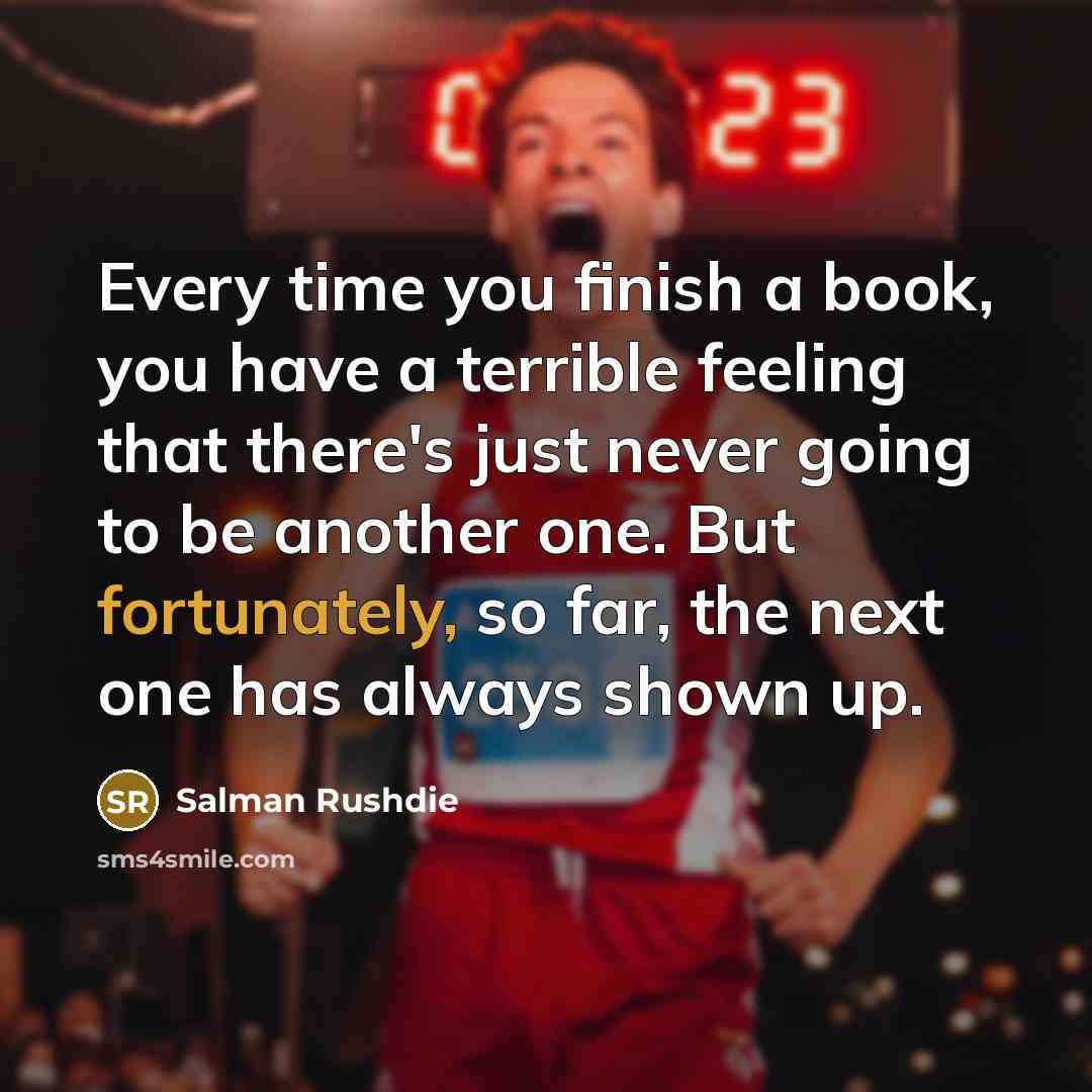 “Every time you finish a book, you have a terrible feeling that there's just never going to be another one. But fortunately, so far, the next one has always shown up.” quote by Salman Rushdie