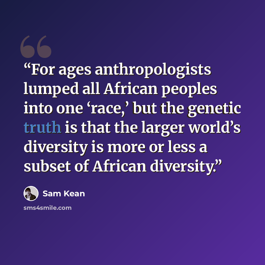 “For ages anthropologists lumped all African peoples into one ‘race,’ but the genetic truth is that the larger world’s diversity is more or less a subset of African diversity.” quote by Sam Kean