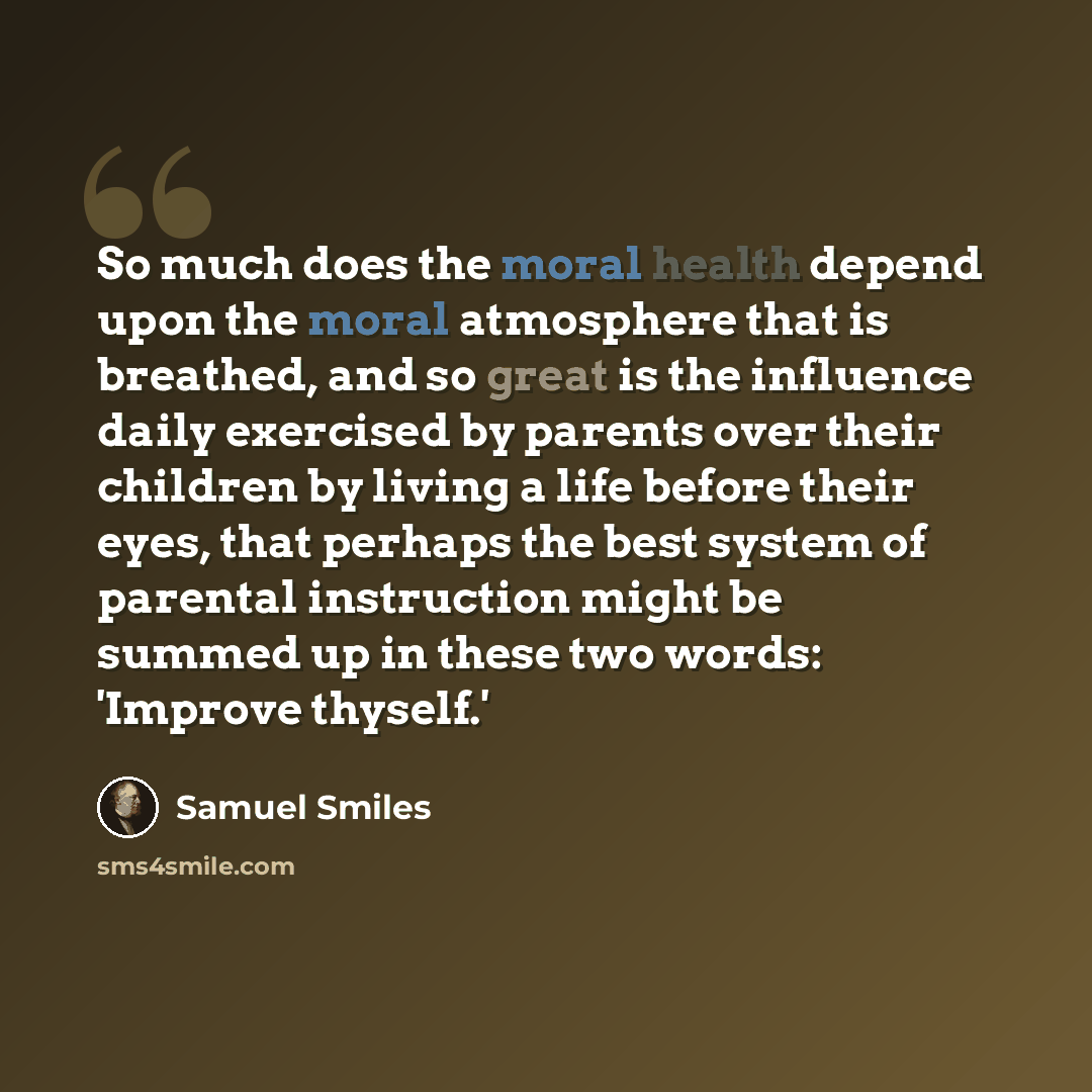 “So much does the moral health depend upon the moral atmosphere that is breathed, and so great is the influence daily exercised by parents over their children by living a life before their eyes, that perhaps the best system of parental instruction might be summed up in these two words: 'Improve…” quote by Samuel Smiles