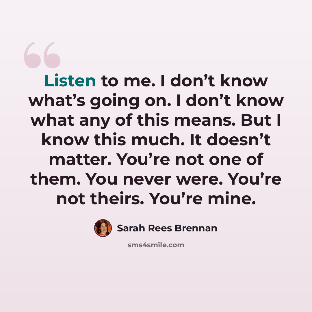 “Listen to me. I don’t know what’s going on. I don’t know what any of this means. But I know this much. It doesn’t matter. You’re not one of them. You never were. You’re not theirs. You’re mine.” quote by Sarah Rees Brennan