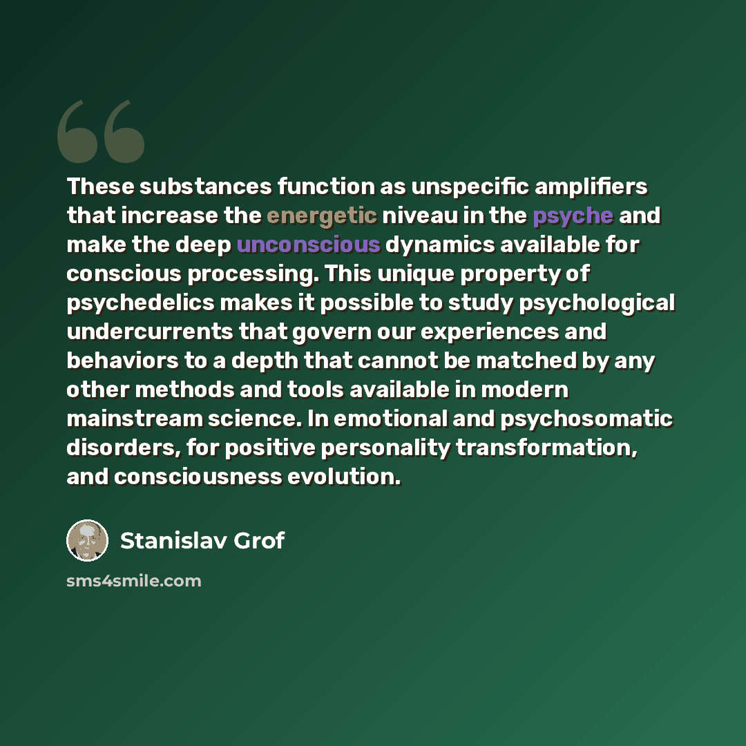 “These substances function as unspecific amplifiers that increase the energetic niveau in the psyche and make the deep unconscious dynamics available for conscious processing. This unique property of psychedelics makes it possible to study psychological undercurrents that govern our experiences and…” quote by Stanislav Grof