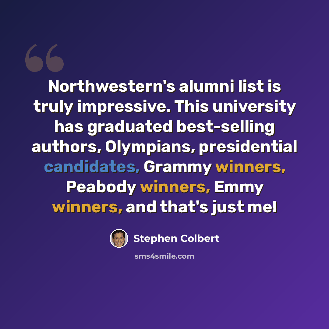 “Northwestern's alumni list is truly impressive. This university has graduated best-selling authors, Olympians, presidential candidates, Grammy winners, Peabody winners, Emmy winners, and that's just me!” quote by Stephen Colbert