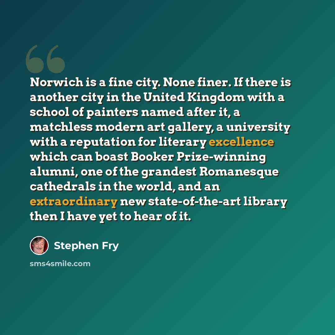 “Norwich is a fine city. None finer. If there is another city in the United Kingdom with a school of painters named after it, a matchless modern art gallery, a university with a reputation for literary excellence which can boast Booker Prize-winning alumni, one of the grandest Romanesque cathedrals…” quote by Stephen Fry