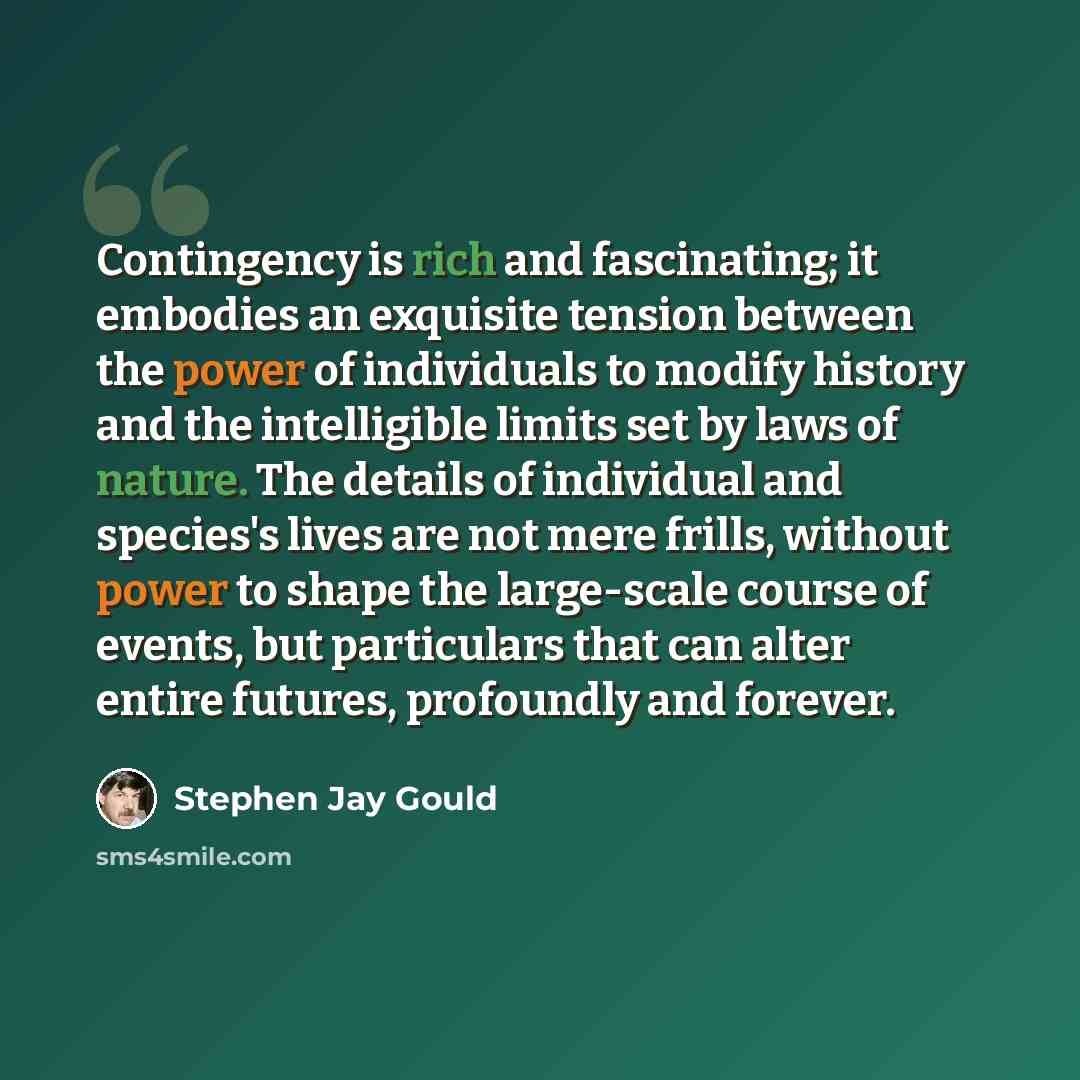 “Contingency is rich and fascinating; it embodies an exquisite tension between the power of individuals to modify history and the intelligible limits set by laws of nature. The details of individual and species's lives are not mere frills, without power to shape the large-scale course of events…” quote by Stephen Jay Gould
