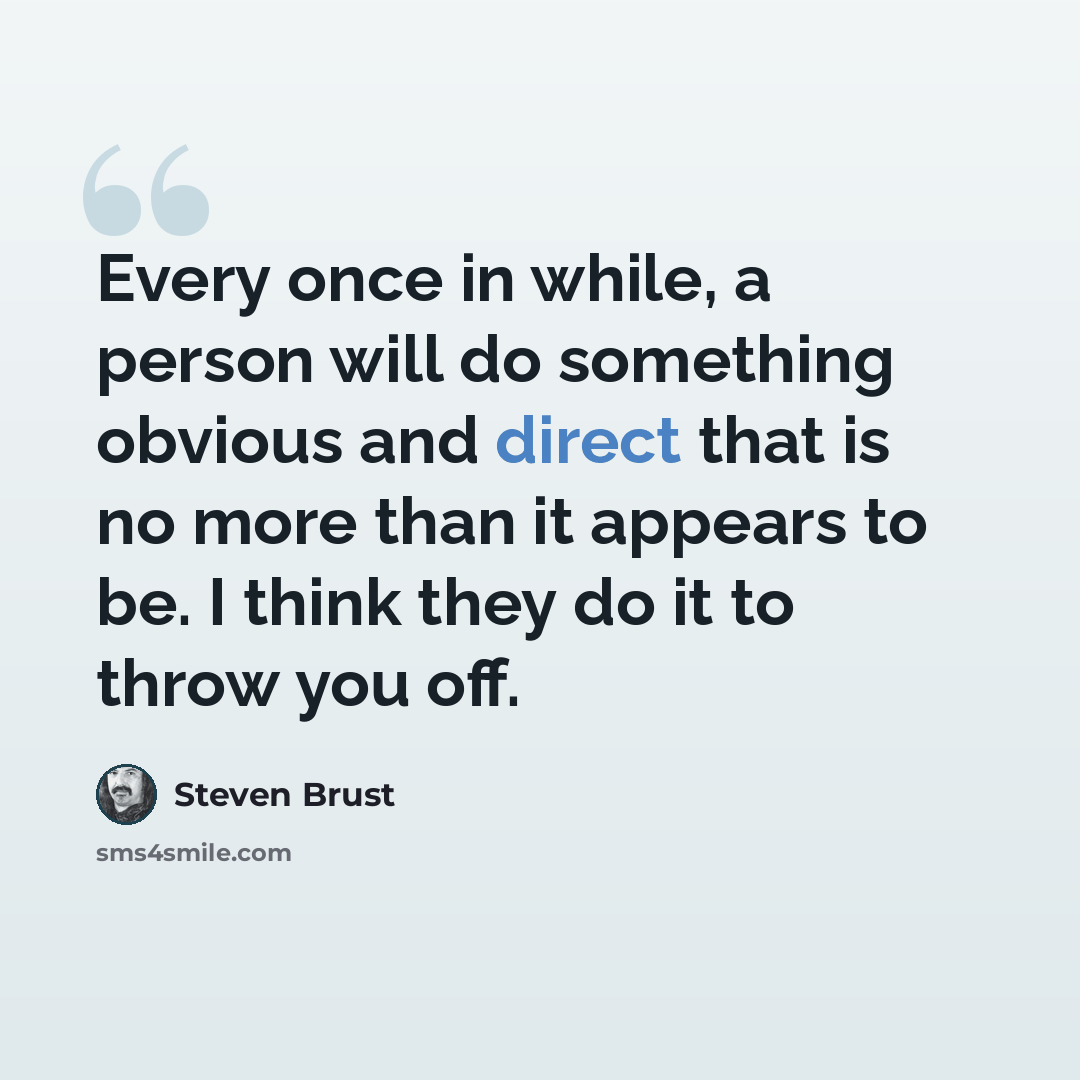 “Every once in while, a person will do something obvious and direct that is no more than it appears to be. I think they do it to throw you off.” quote by Steven Brust