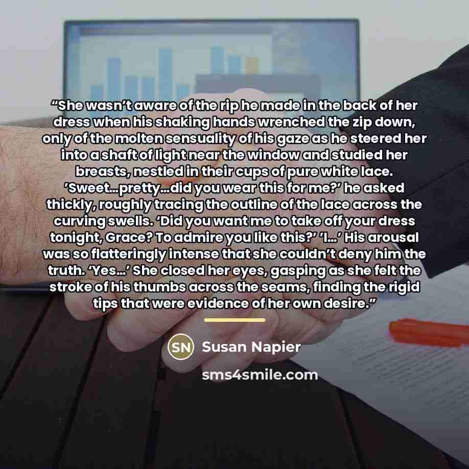 “She wasn’t aware of the rip he made in the back of her dress when his shaking hands wrenched the zip down, only of the molten sensuality of his gaze as he steered her into a shaft of light near the window and studied her breasts, nestled in their cups of pure white lace. ’Sweet…pretty…did you wear…” quote by Susan Napier