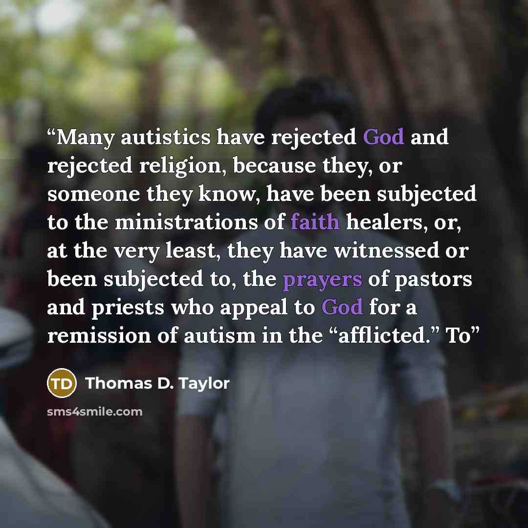 “Many autistics have rejected God and rejected religion, because they, or someone they know, have been subjected to the ministrations of faith healers, or, at the very least, they have witnessed or been subjected to, the prayers of pastors and priests who appeal to God for a remission of autism in…” quote by Thomas D. Taylor