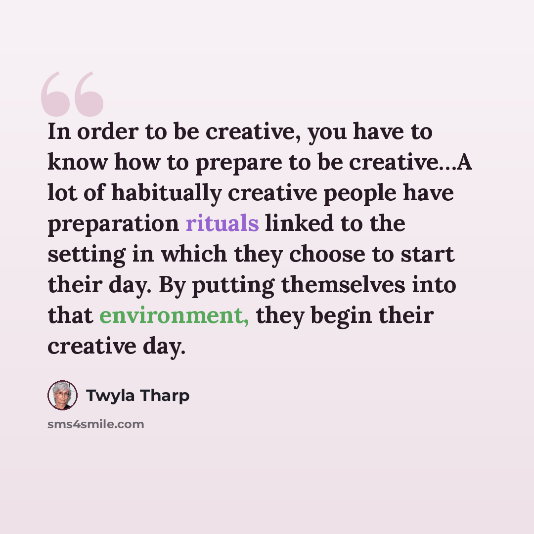 “In order to be creative, you have to know how to prepare to be creative…A lot of habitually creative people have preparation rituals linked to the setting in which they choose to start their day. By putting themselves into that environment, they begin their creative day.” quote by Twyla Tharp