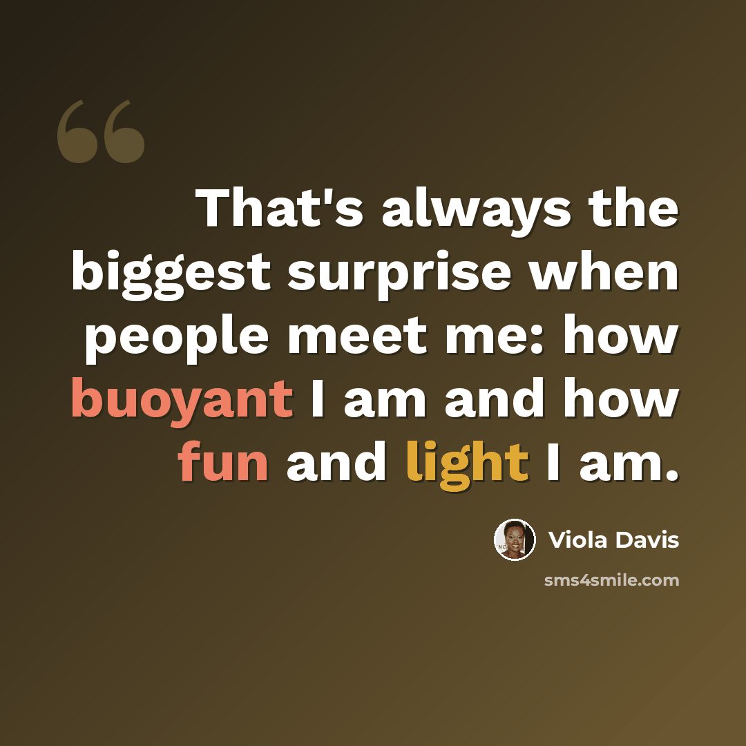 “That's always the biggest surprise when people meet me: how buoyant I am and how fun and light I am.” quote by Viola Davis