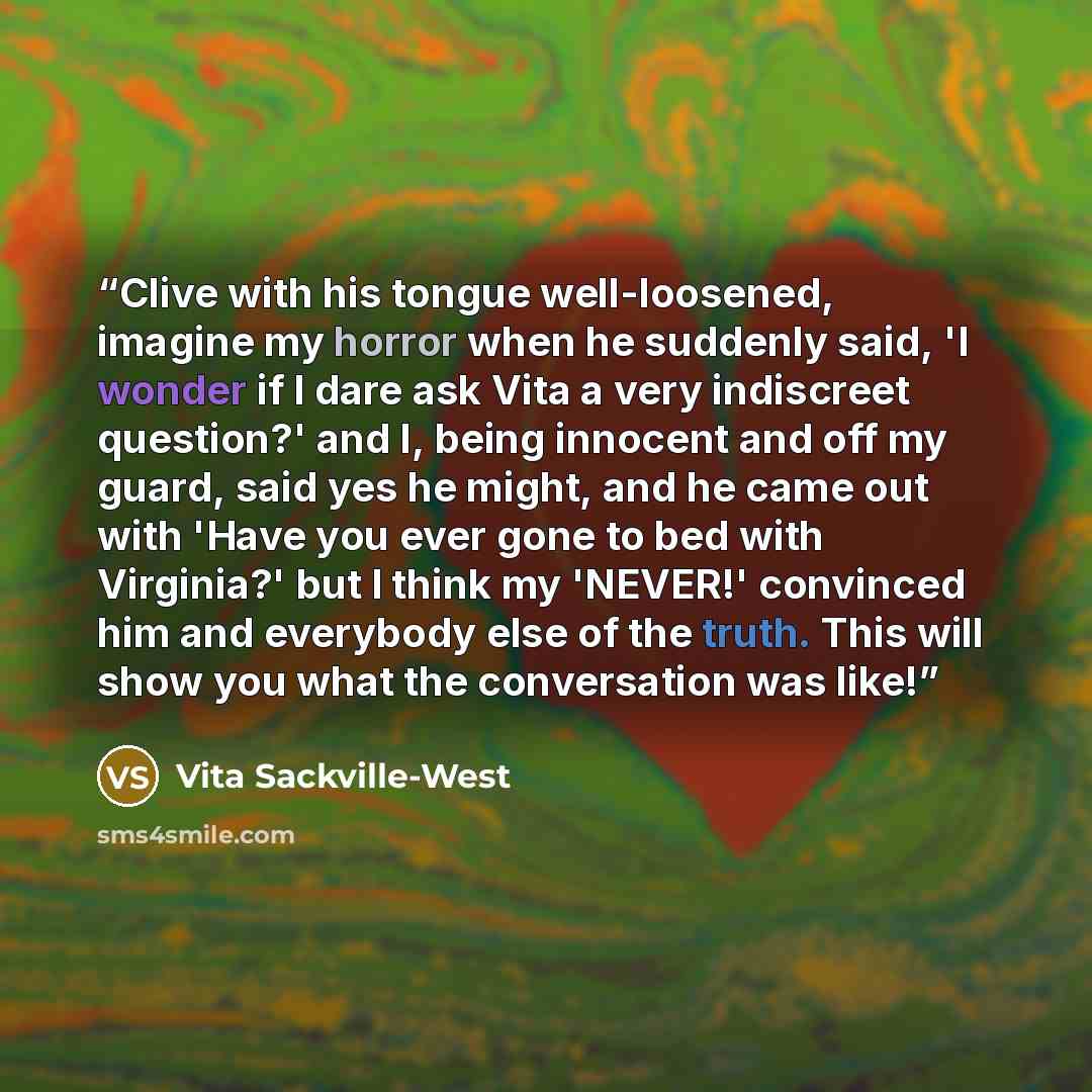 “Clive with his tongue well-loosened, imagine my horror when he suddenly said, 'I wonder if I dare ask Vita a very indiscreet question?' and I, being innocent and off my guard, said yes he might, and he came out with 'Have you ever gone to bed with Virginia?' but I think my 'NEVER!' convinced him…” quote by Vita Sackville-West