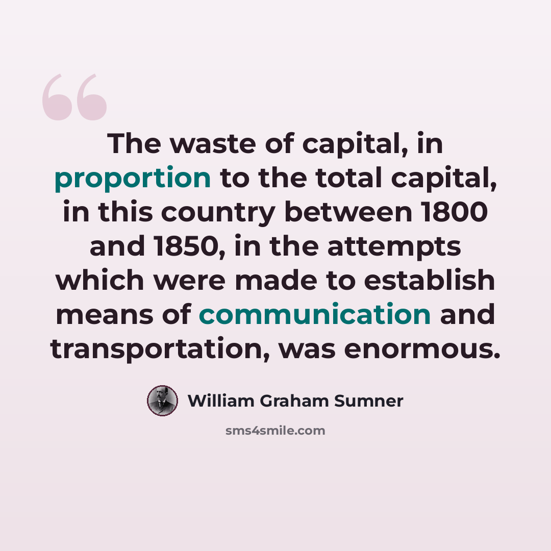 “The waste of capital, in proportion to the total capital, in this country between 1800 and 1850, in the attempts which were made to establish means of communication and transportation, was enormous.” quote by William Graham Sumner