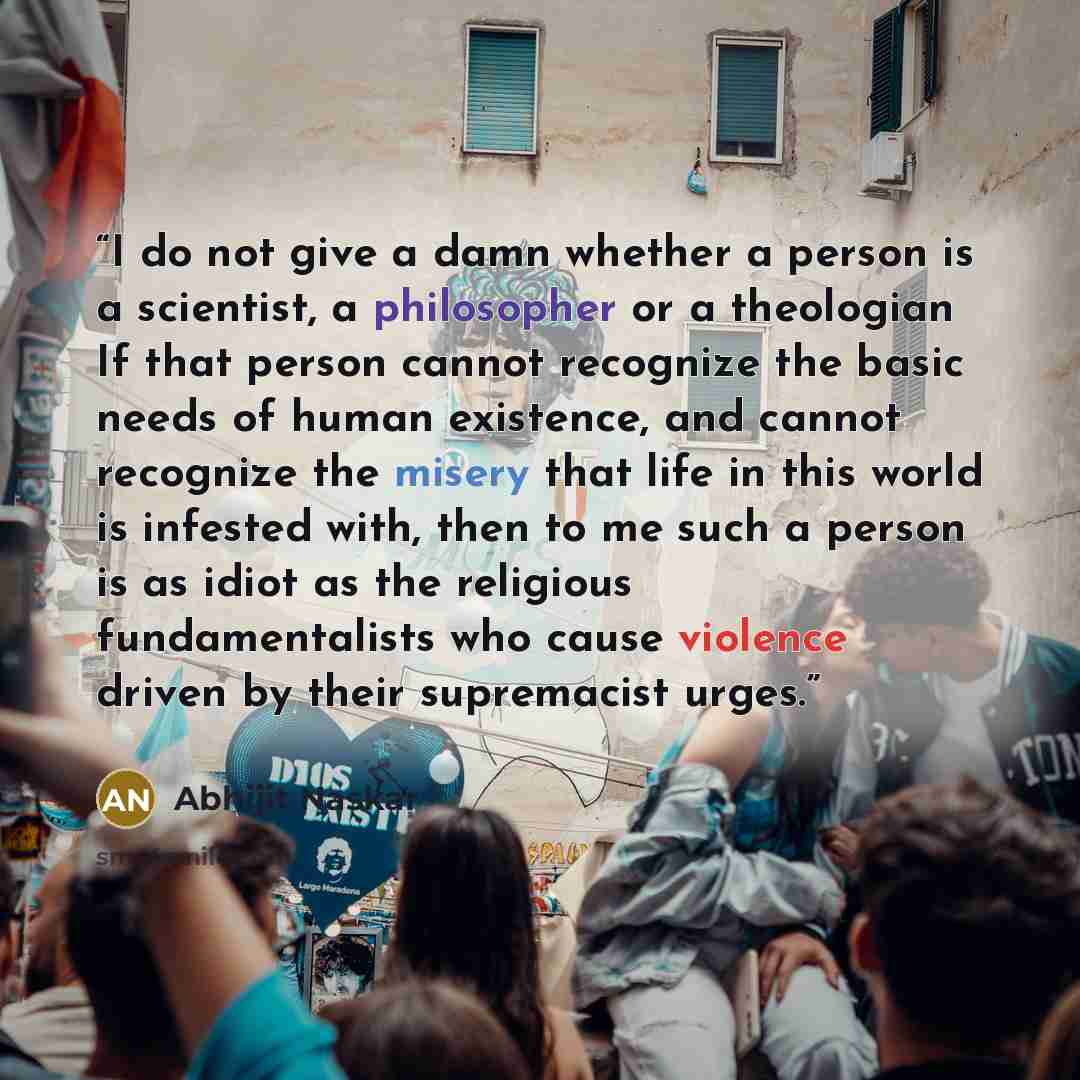 “I do not give a damn whether a person is a scientist, a philosopher or a theologian If that person cannot recognize the basic needs of human existence, and cannot recognize the misery that life in this world is infested with, then to me such a person is as idiot as the religious fundamentalists…” quote by Abhijit Naskar
