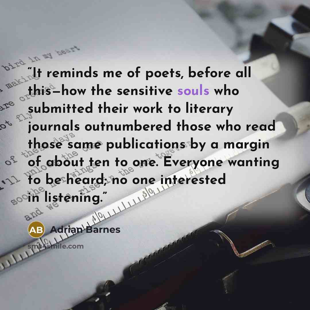 “It reminds me of poets, before all this—how the sensitive souls who submitted their work to literary journals outnumbered those who read those same publications by a margin of about ten to one. Everyone wanting to be heard; no one interested in listening.” quote by Adrian Barnes