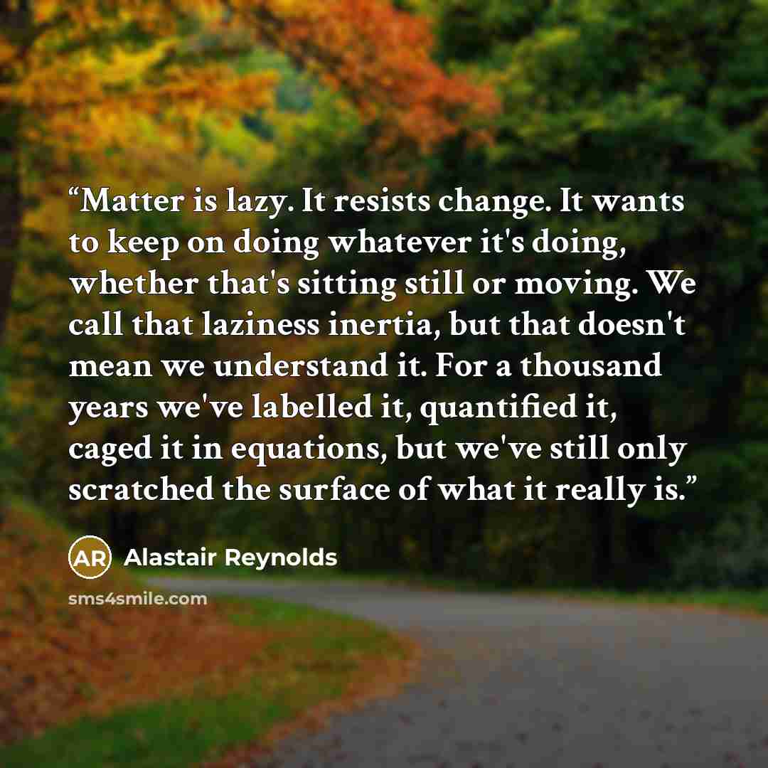 “Matter is lazy. It resists change. It wants to keep on doing whatever it's doing, whether that's sitting still or moving. We call that laziness inertia, but that doesn't mean we understand it. For a thousand years we've labelled it, quantified it, caged it in equations, but we've still only…” quote by Alastair Reynolds
