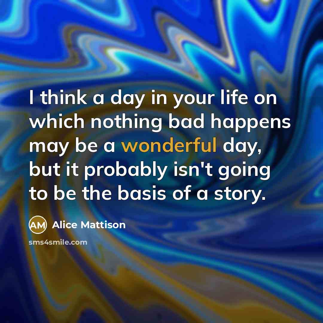 “I think a day in your life on which nothing bad happens may be a wonderful day, but it probably isn't going to be the basis of a story.” quote by Alice Mattison