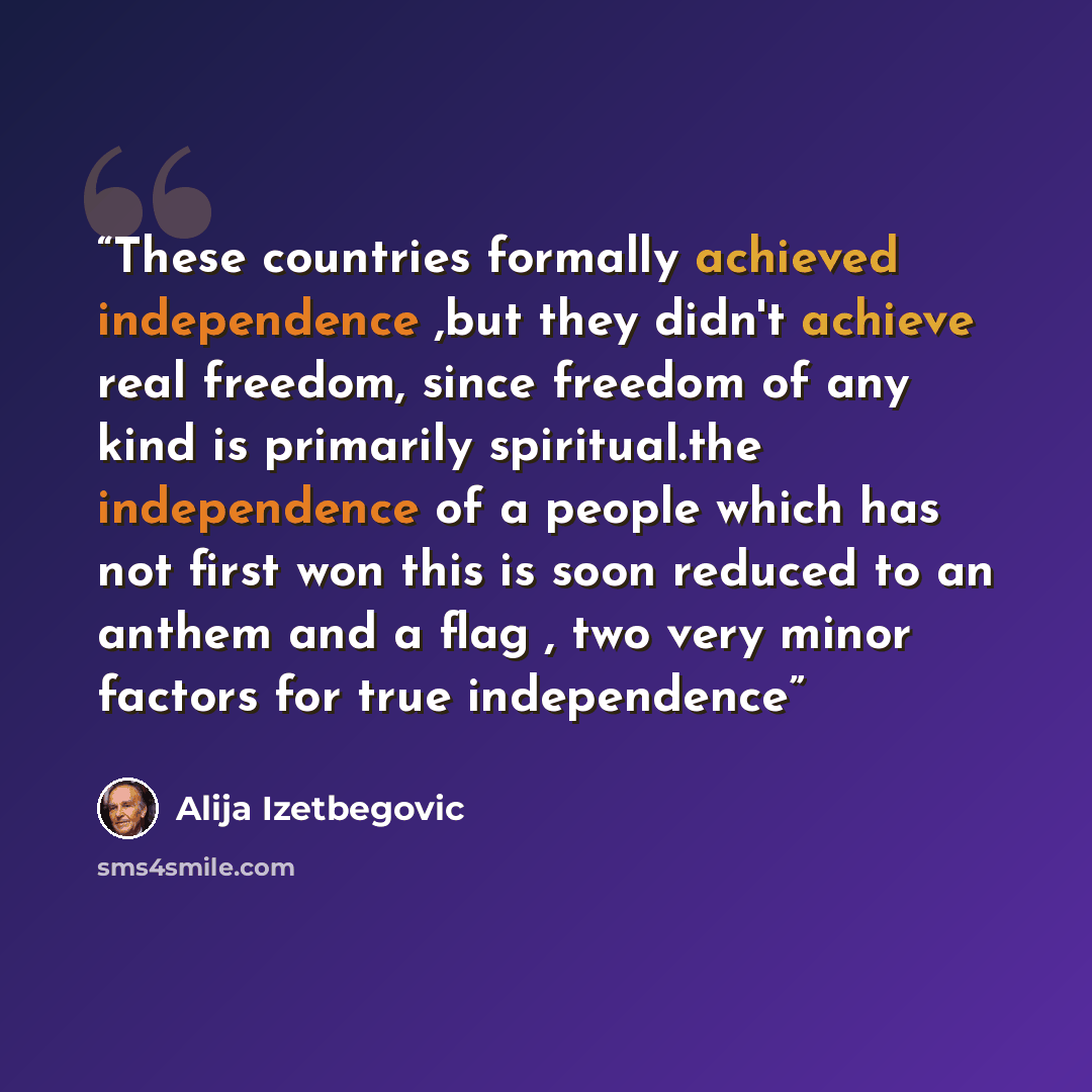 “These countries formally achieved independence ,but they didn't achieve real freedom, since freedom of any kind is primarily spiritual.the independence of a people which has not first won this is soon reduced to an anthem and a flag , two very minor factors for true independence” quote by Alija Izetbegović
