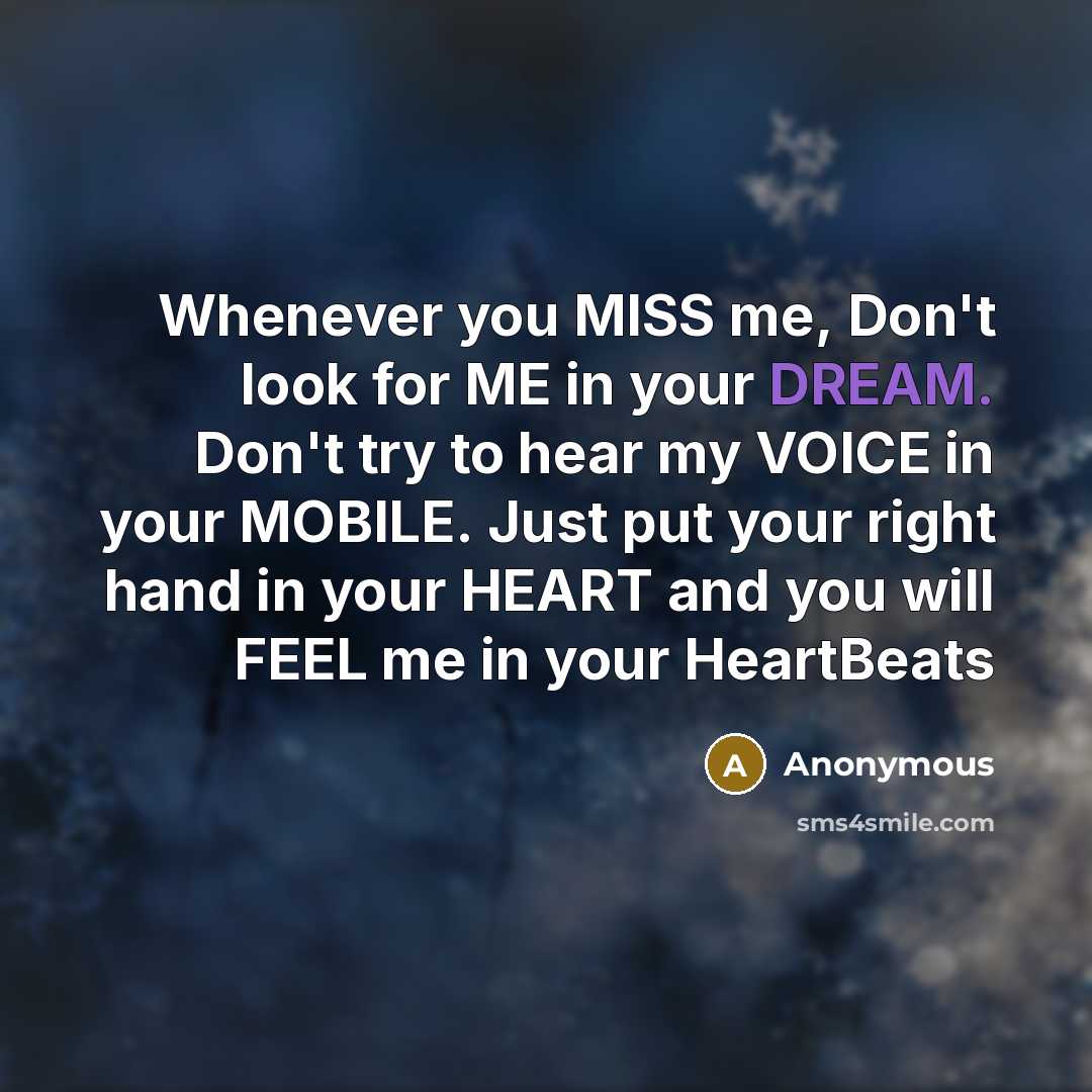 “Whenever you MISS me, Don't look for ME in your DREAM. Don't try to hear my VOICE in your MOBILE. Just put your right hand in your HEART and you will FEEL me in your HeartBeats” quote by Anonymous