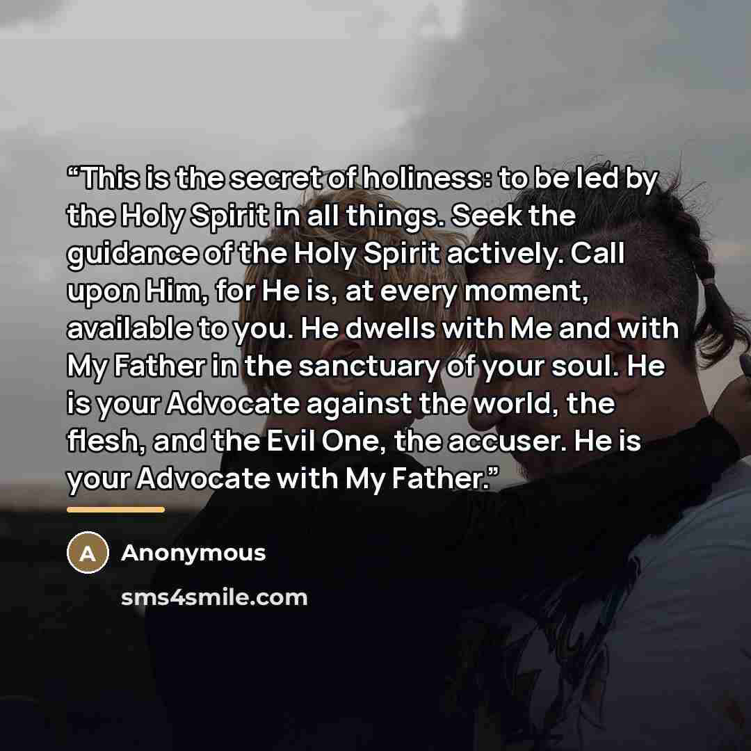 “This is the secret of holiness: to be led by the Holy Spirit in all things. Seek the guidance of the Holy Spirit actively. Call upon Him, for He is, at every moment, available to you. He dwells with Me and with My Father in the sanctuary of your soul. He is your Advocate against the world, the…” quote by Anonymous