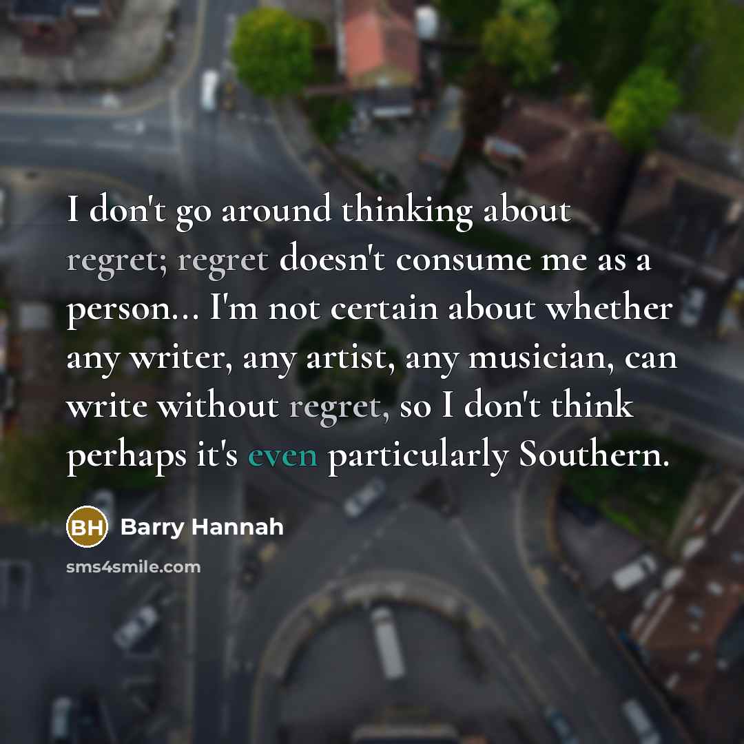 “I don't go around thinking about regret; regret doesn't consume me as a person... I'm not certain about whether any writer, any artist, any musician, can write without regret, so I don't think perhaps it's even particularly Southern.” quote by Barry Hannah