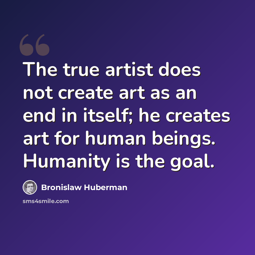 “The true artist does not create art as an end in itself; he creates art for human beings. Humanity is the goal.” quote by Bronislaw Huberman