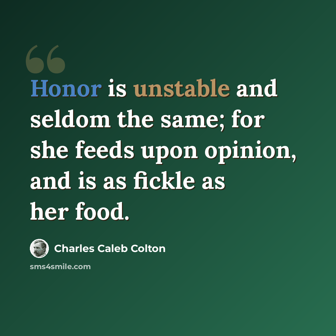 “Honor is unstable and seldom the same; for she feeds upon opinion, and is as fickle as her food.” quote by Charles Caleb Colton
