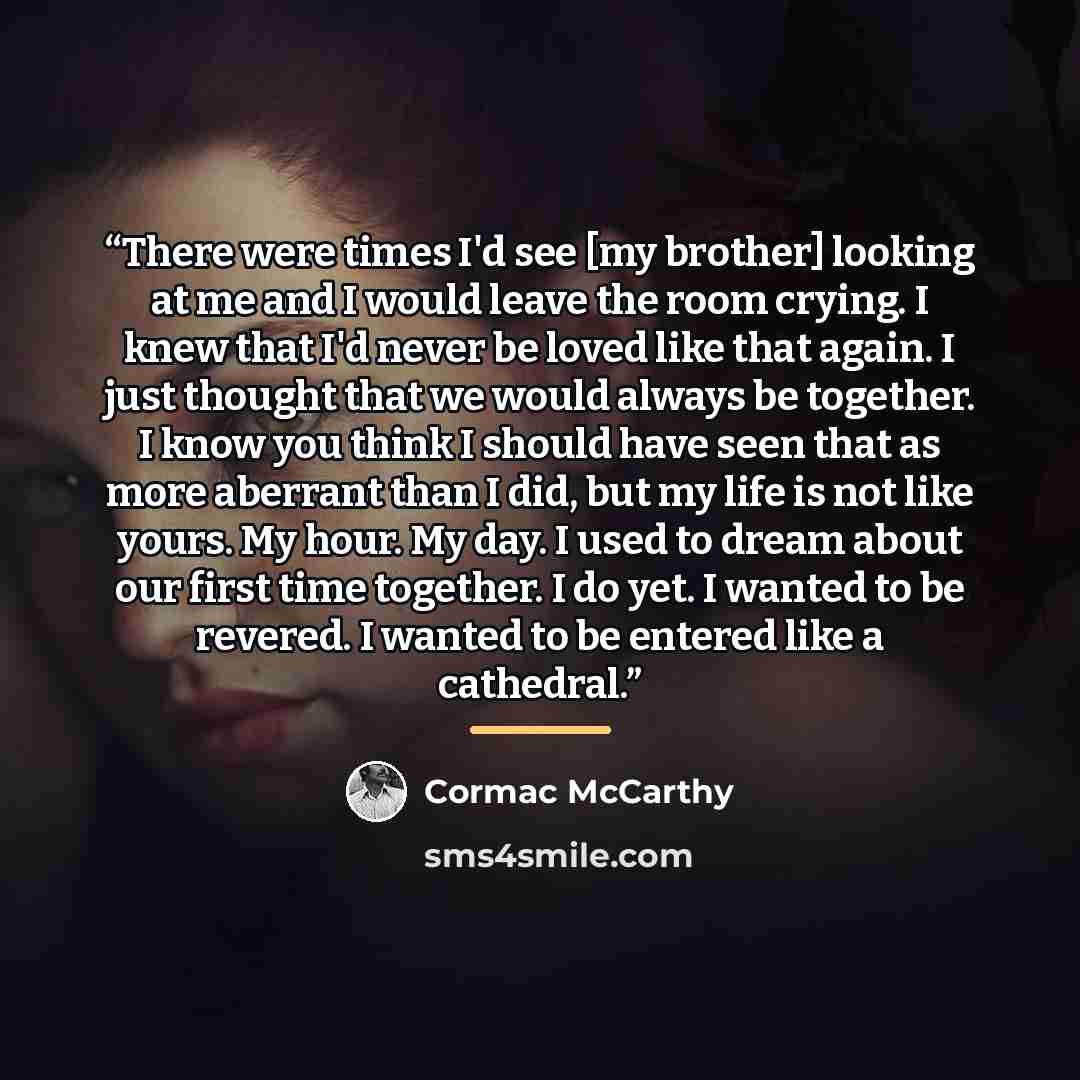 “There were times I'd see [my brother] looking at me and I would leave the room crying. I knew that I'd never be loved like that again. I just thought that we would always be together. I know you think I should have seen that as more aberrant than I did, but my life is not like yours. My hour. My…” quote by Cormac McCarthy