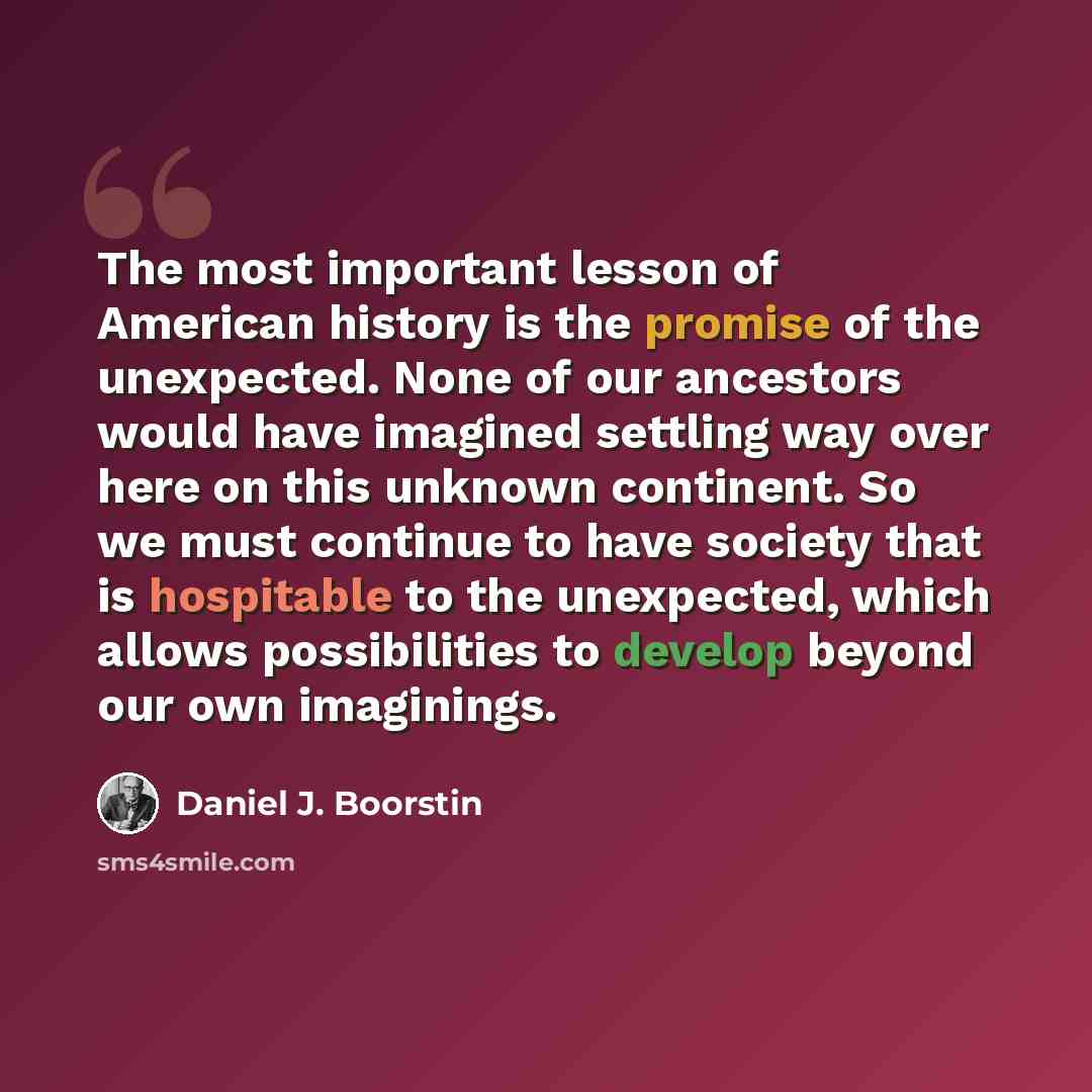 “The most important lesson of American history is the promise of the unexpected. None of our ancestors would have imagined settling way over here on this unknown continent. So we must continue to have society that is hospitable to the unexpected, which allows possibilities to develop beyond our own…” quote by Daniel J. Boorstin
