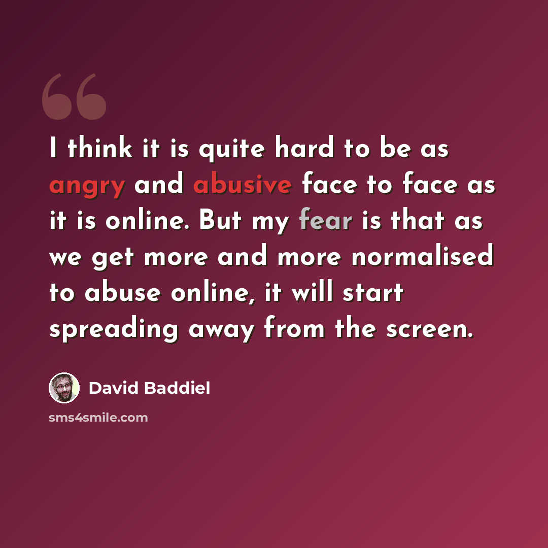 “I think it is quite hard to be as angry and abusive face to face as it is online. But my fear is that as we get more and more normalised to abuse online, it will start spreading away from the screen.” quote by David Baddiel