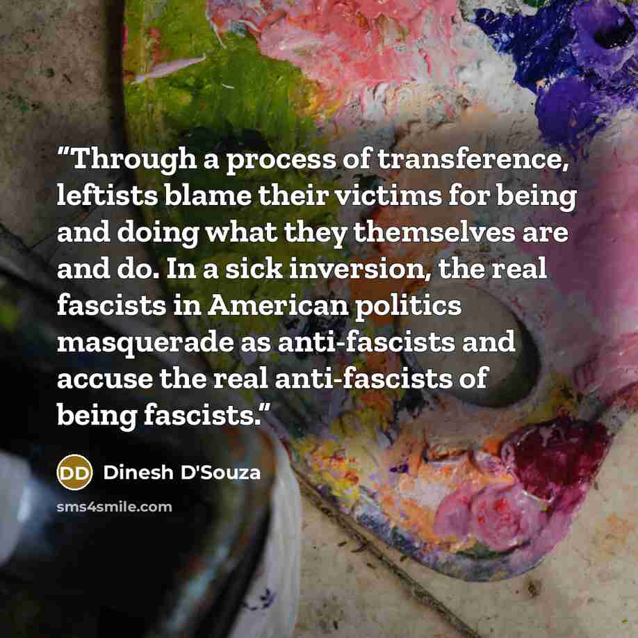 “Through a process of transference, leftists blame their victims for being and doing what they themselves are and do. In a sick inversion, the real fascists in American politics masquerade as anti-fascists and accuse the real anti-fascists of being fascists.” quote by Dinesh D'Souza