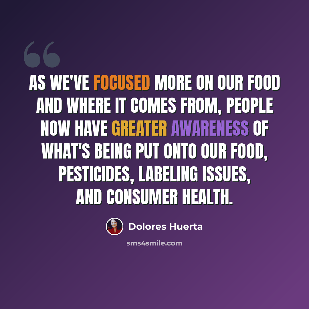 “As we've focused more on our food and where it comes from, people now have greater awareness of what's being put onto our food, pesticides, labeling issues, and consumer health.” quote by Dolores Huerta