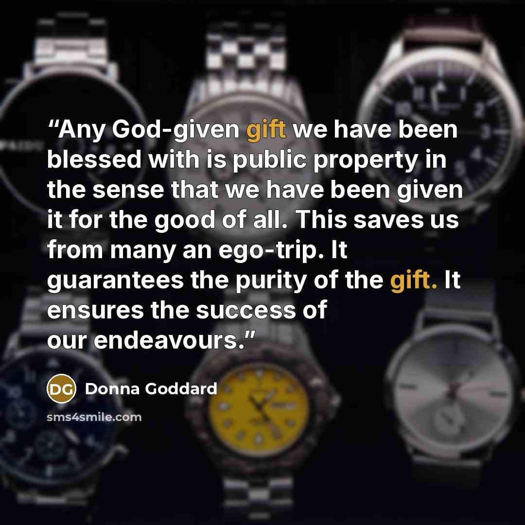 “Any God-given gift we have been blessed with is public property in the sense that we have been given it for the good of all. This saves us from many an ego-trip. It guarantees the purity of the gift. It ensures the success of our endeavours.” quote by Donna Goddard
