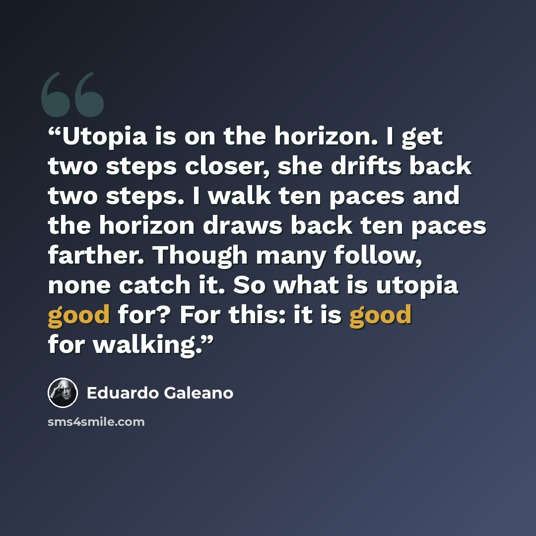 “Utopia is on the horizon. I get two steps closer, she drifts back two steps. I walk ten paces and the horizon draws back ten paces farther. Though many follow, none catch it. So what is utopia good for? For this: it is good for walking.” quote by Eduardo Galeano