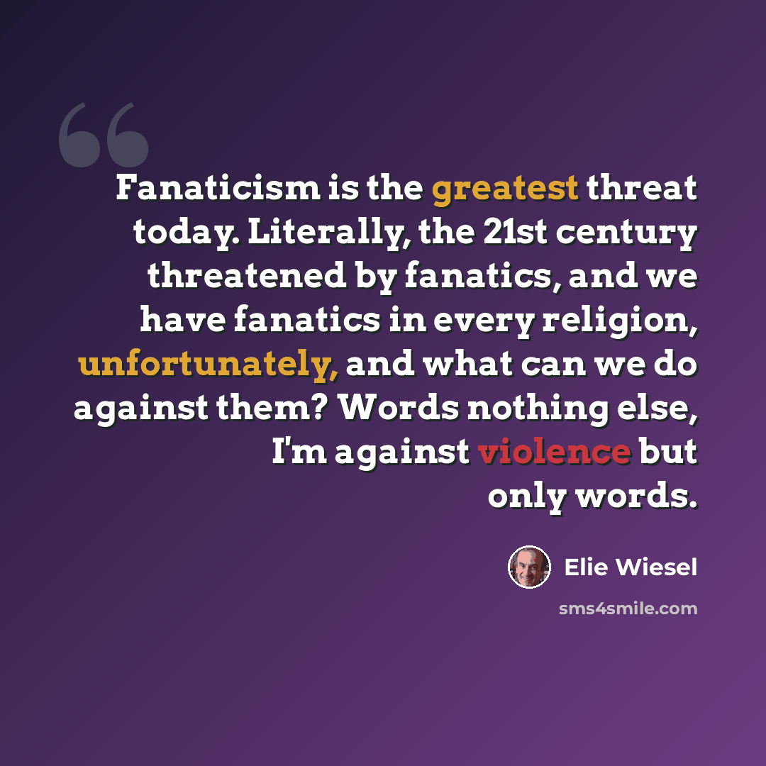 “Fanaticism is the greatest threat today. Literally, the 21st century threatened by fanatics, and we have fanatics in every religion, unfortunately, and what can we do against them? Words nothing else, I'm against violence but only words.” quote by Elie Wiesel
