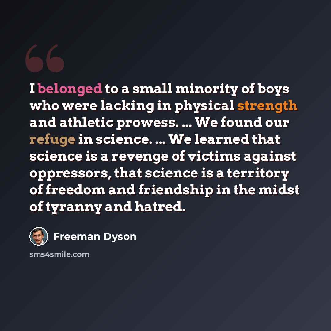 “I belonged to a small minority of boys who were lacking in physical strength and athletic prowess. ... We found our refuge in science. ... We learned that science is a revenge of victims against oppressors, that science is a territory of freedom and friendship in the midst of tyranny and hatred.” quote by Freeman Dyson