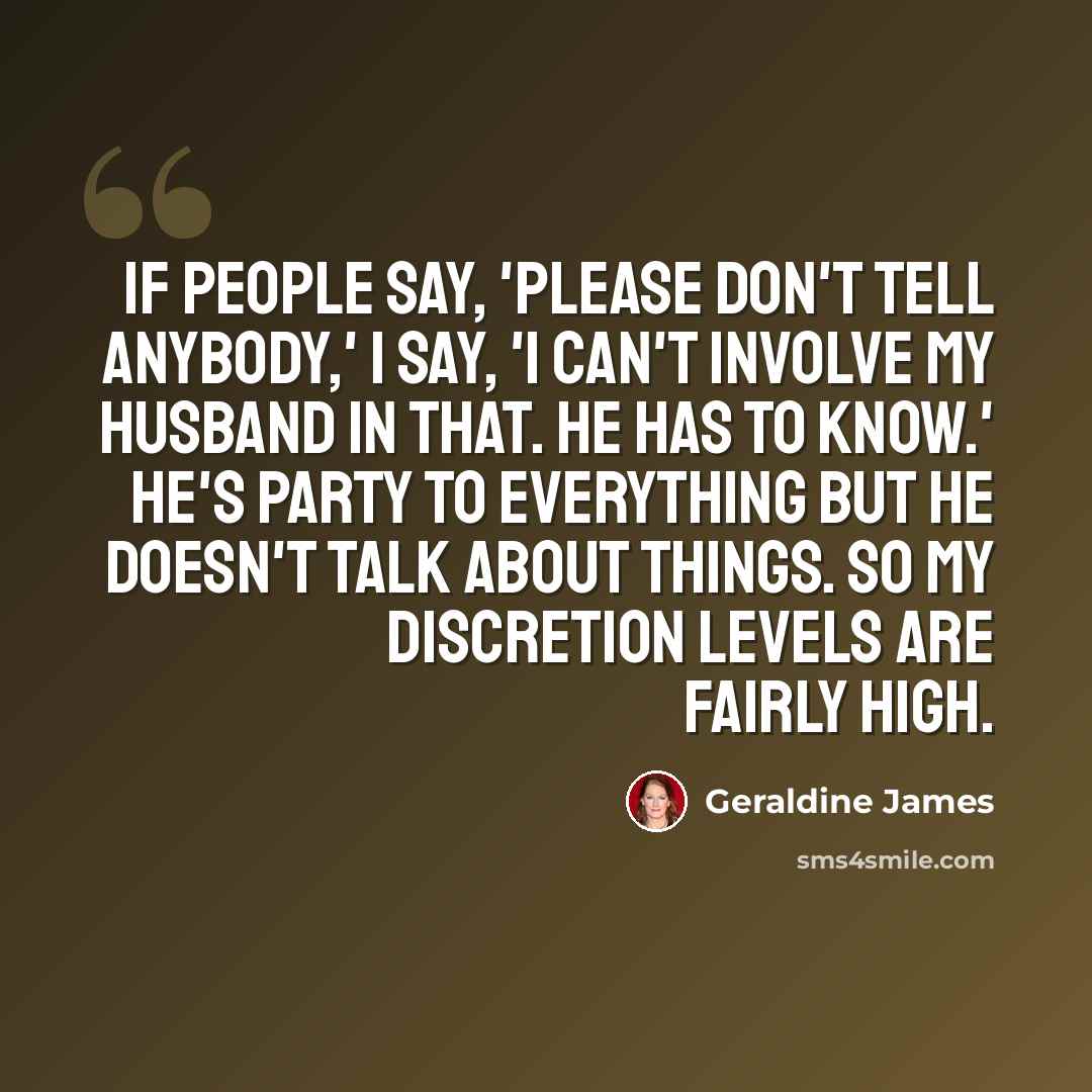 “If people say, 'Please don't tell anybody,' I say, 'I can't involve my husband in that. He has to know.' He's party to everything but he doesn't talk about things. So my discretion levels are fairly high.” quote by Geraldine James