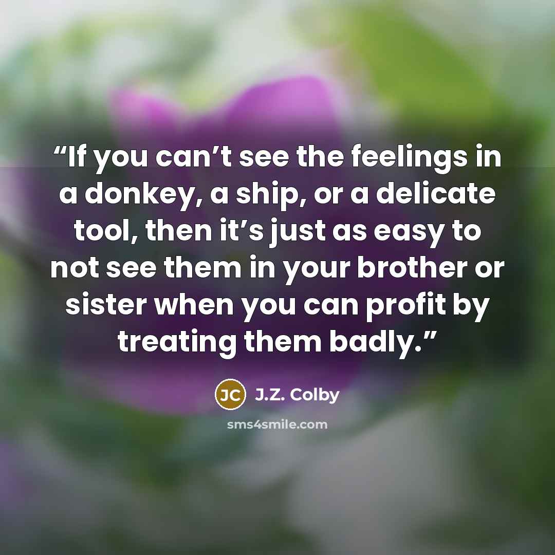 “If you can’t see the feelings in a donkey, a ship, or a delicate tool, then it’s just as easy to not see them in your brother or sister when you can profit by treating them badly.” quote by J.Z. Colby