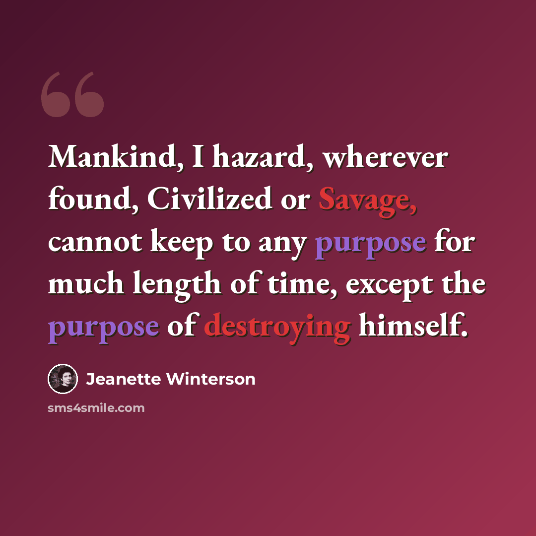 “Mankind, I hazard, wherever found, Civilized or Savage, cannot keep to any purpose for much length of time, except the purpose of destroying himself.” quote by Jeanette Winterson