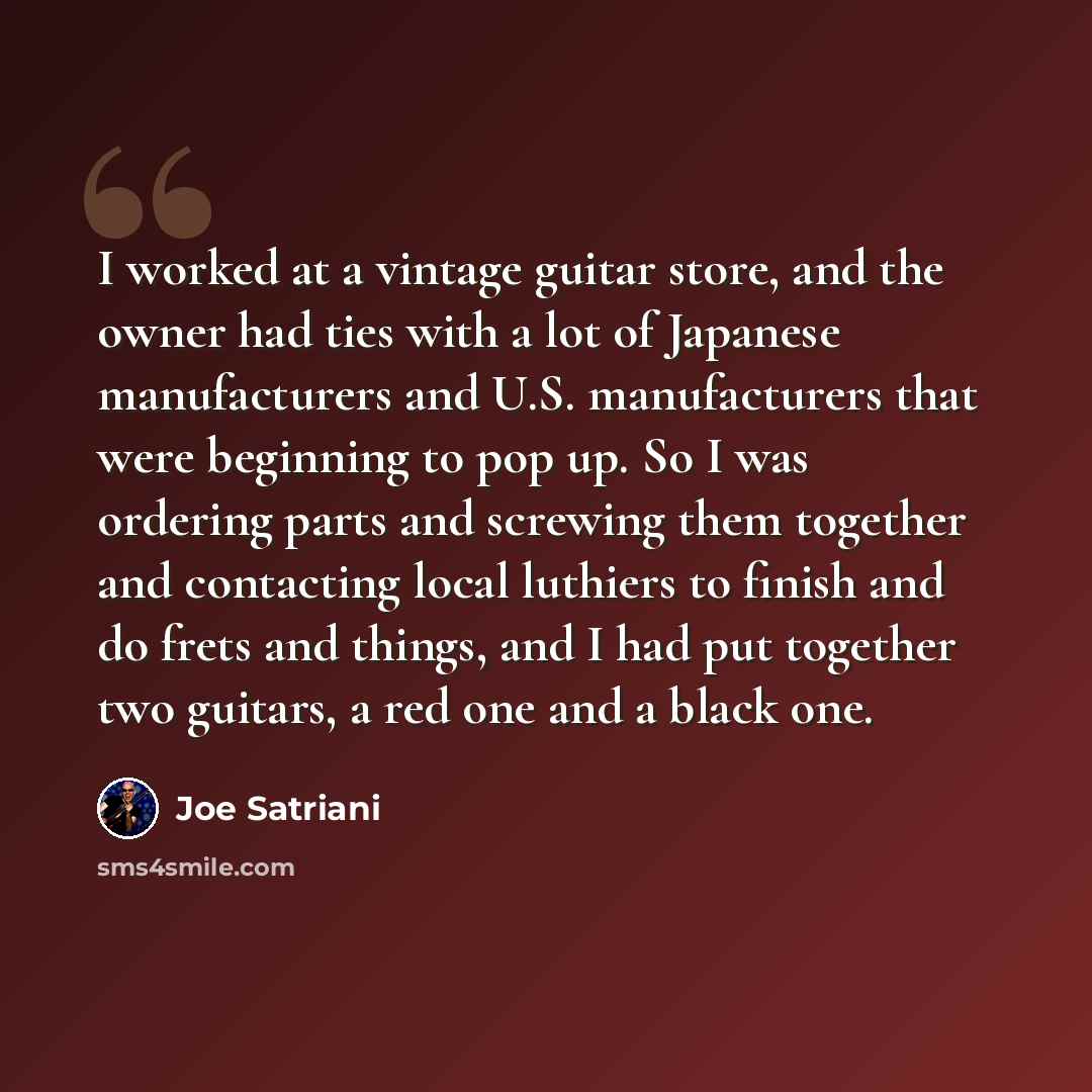 “I worked at a vintage guitar store, and the owner had ties with a lot of Japanese manufacturers and U.S. manufacturers that were beginning to pop up. So I was ordering parts and screwing them together and contacting local luthiers to finish and do frets and things, and I had put together two…” quote by Joe Satriani