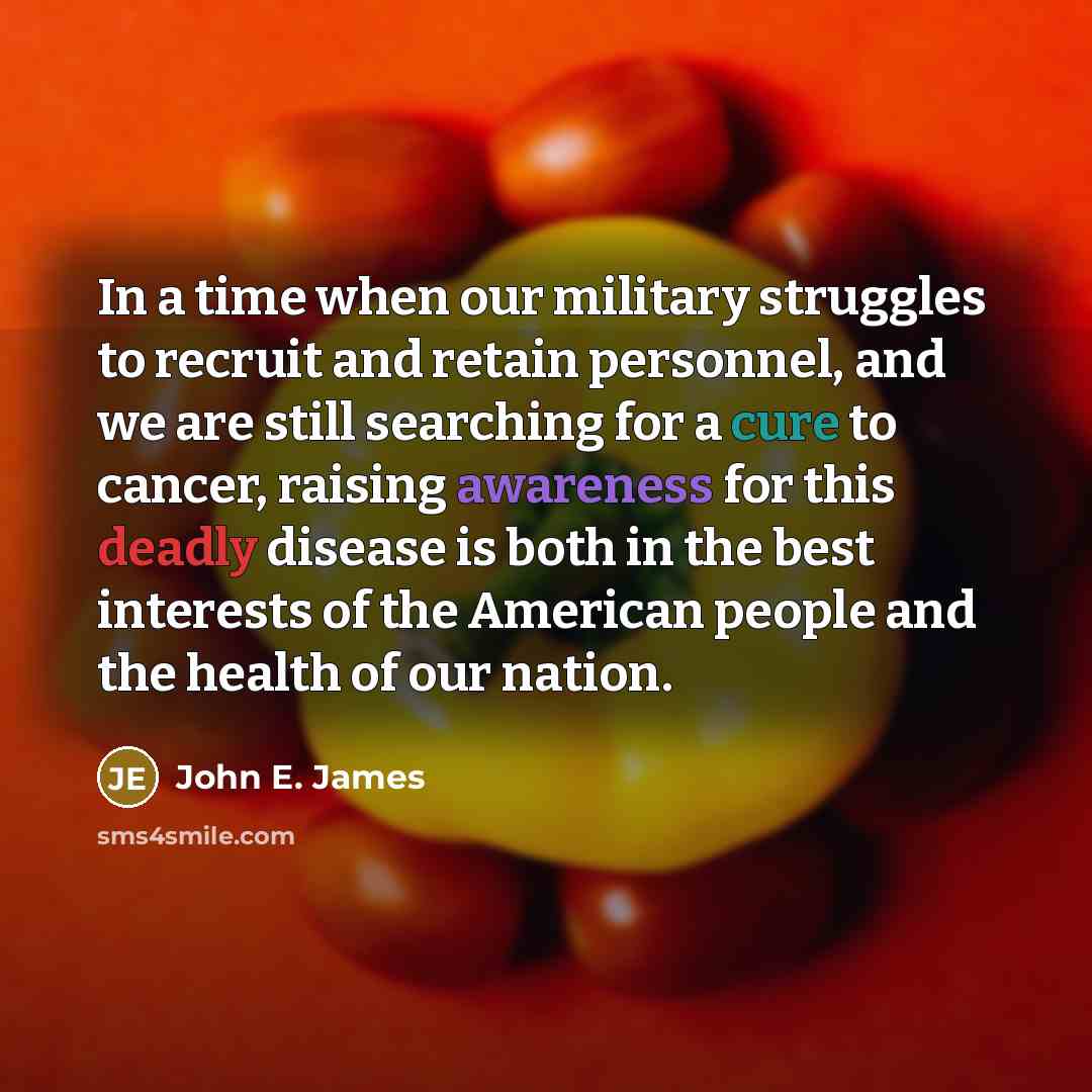 “In a time when our military struggles to recruit and retain personnel, and we are still searching for a cure to cancer, raising awareness for this deadly disease is both in the best interests of the American people and the health of our nation.” quote by John E. James