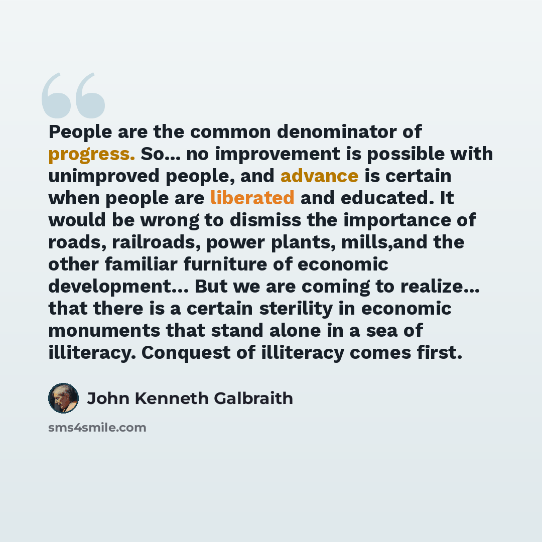 “People are the common denominator of progress. So... no improvement is possible with unimproved people, and advance is certain when people are liberated and educated. It would be wrong to dismiss the importance of roads, railroads, power plants, mills,and the other familiar furniture of economic…” quote by John Kenneth Galbraith
